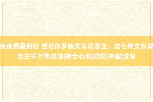 夜夜撸最新版 岂论你多缺女东说念主，这七种女东说念主千万弗成碰|貌合心离|成婚|冲破|过客