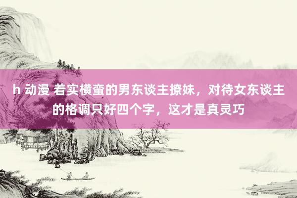 h 动漫 着实横蛮的男东谈主撩妹，对待女东谈主的格调只好四个字，这才是真灵巧