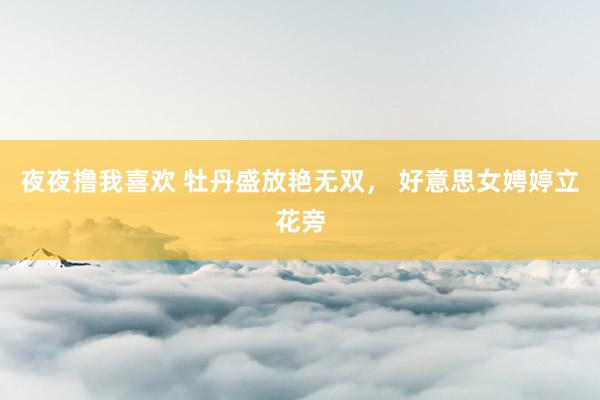 夜夜撸我喜欢 牡丹盛放艳无双， 好意思女娉婷立花旁