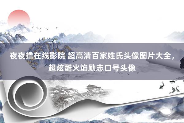 夜夜撸在线影院 超高清百家姓氏头像图片大全，超炫酷火焰励志口号头像