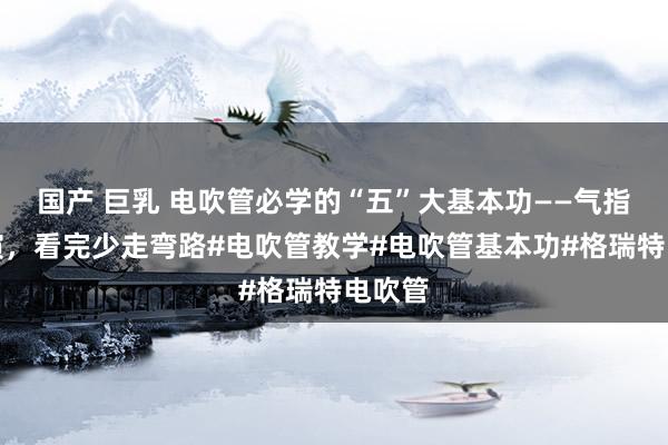 国产 巨乳 电吹管必学的“五”大基本功——气指舌唇演，看完少走弯路#电吹管教学#电吹管基本功#格瑞特电吹管