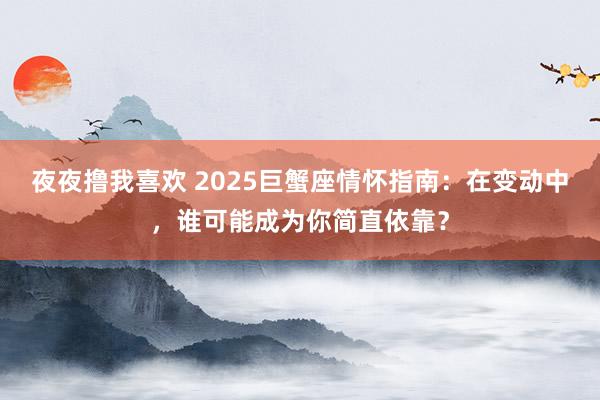 夜夜撸我喜欢 2025巨蟹座情怀指南：在变动中，谁可能成为你简直依靠？
