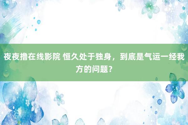 夜夜撸在线影院 恒久处于独身，到底是气运一经我方的问题？
