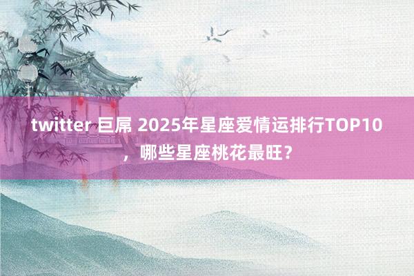 twitter 巨屌 2025年星座爱情运排行TOP10，哪些星座桃花最旺？