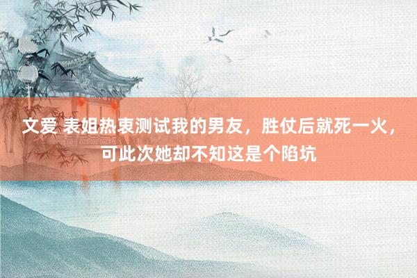 文爱 表姐热衷测试我的男友，胜仗后就死一火，可此次她却不知这是个陷坑