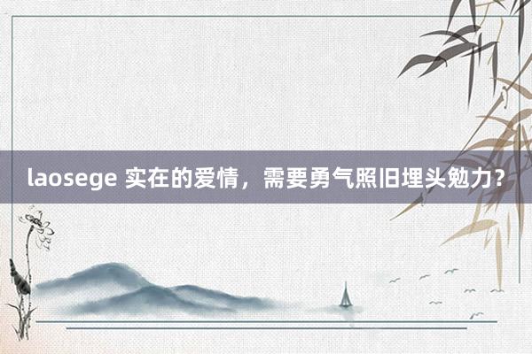 laosege 实在的爱情，需要勇气照旧埋头勉力？