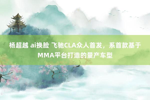 杨超越 ai换脸 飞驰CLA众人首发，系首款基于MMA平台打造的量产车型
