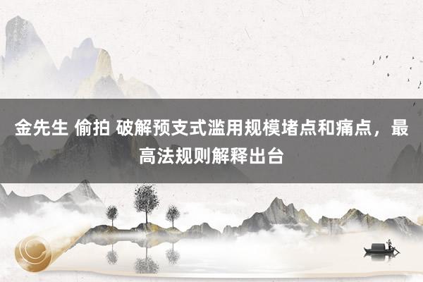 金先生 偷拍 破解预支式滥用规模堵点和痛点，最高法规则解释出台