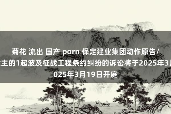 菊花 流出 国产 porn 保定建业集团动作原告/上诉东说念主的1起波及征战工程条约纠纷的诉讼将于2025年3月19日开庭