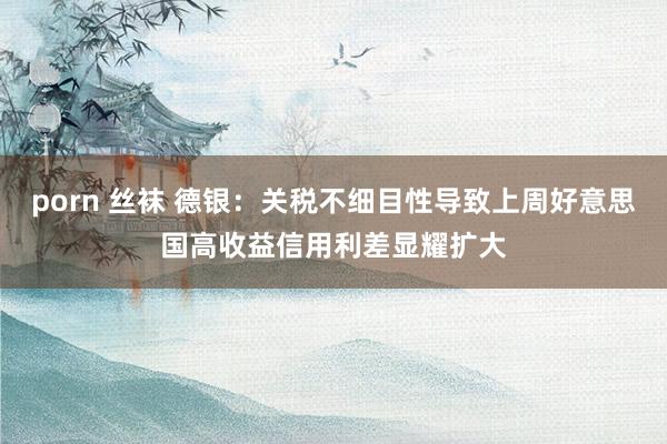 porn 丝袜 德银：关税不细目性导致上周好意思国高收益信用利差显耀扩大