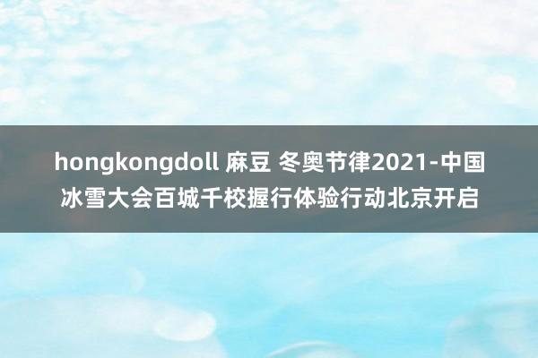 hongkongdoll 麻豆 冬奥节律2021-中国冰雪大会百城千校握行体验行动北京开启