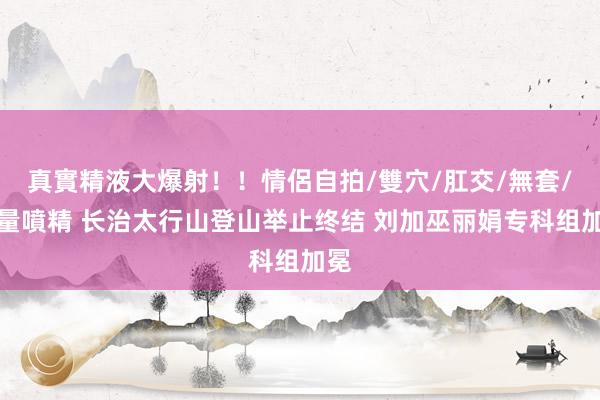 真實精液大爆射！！情侶自拍/雙穴/肛交/無套/大量噴精 长治太行山登山举止终结 刘加巫丽娟专科组加冕