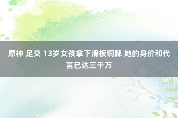 原神 足交 13岁女孩拿下滑板铜牌 她的身价和代言已达三千万