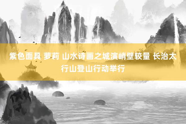 紫色面具 萝莉 山水诗画之城演峭壁较量 长治太行山登山行动举行