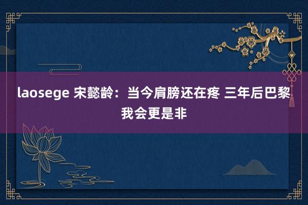 laosege 宋懿龄：当今肩膀还在疼 三年后巴黎我会更是非