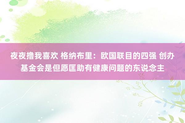 夜夜撸我喜欢 格纳布里：欧国联目的四强 创办基金会是但愿匡助有健康问题的东说念主