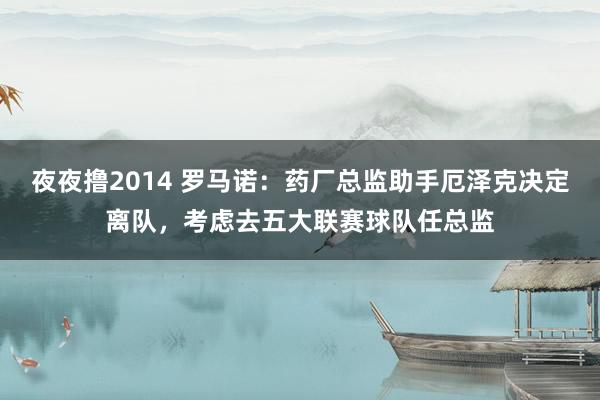 夜夜撸2014 罗马诺：药厂总监助手厄泽克决定离队，考虑去五大联赛球队任总监