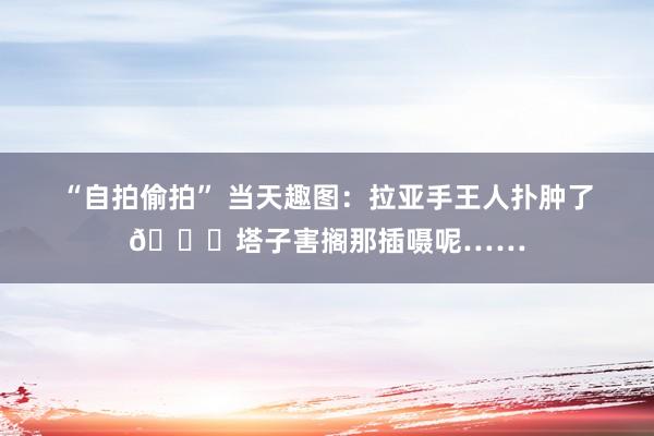 “自拍偷拍” 当天趣图：拉亚手王人扑肿了😅塔子害搁那插嗫呢……