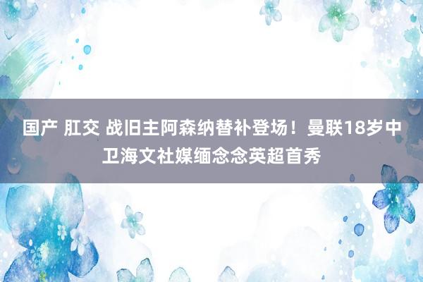 国产 肛交 战旧主阿森纳替补登场！曼联18岁中卫海文社媒缅念念英超首秀