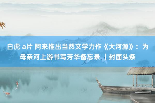 白虎 a片 阿来推出当然文学力作《大河源》：为母亲河上游书写芳华备忘录 ｜封面头条