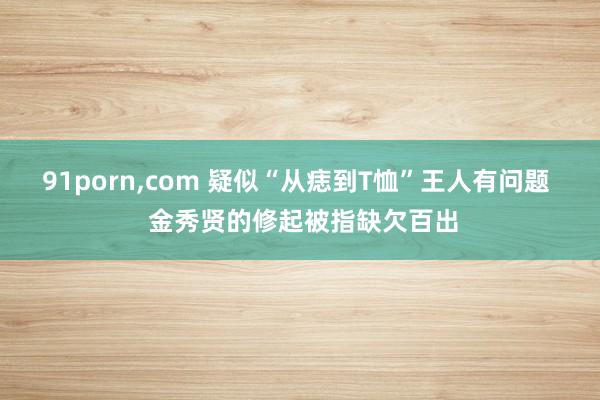 91porn，com 疑似“从痣到T恤”王人有问题  金秀贤的修起被指缺欠百出