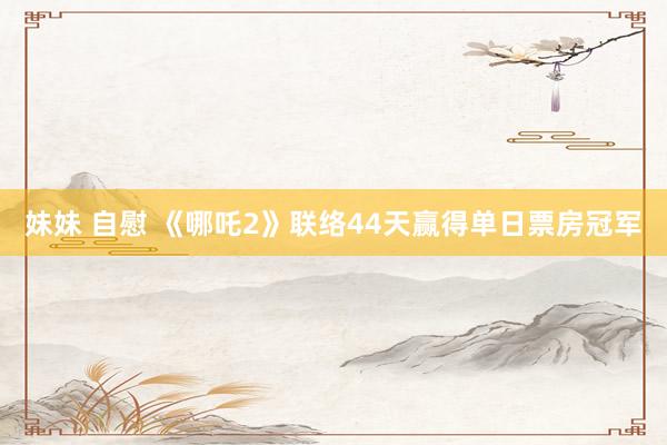 妹妹 自慰 《哪吒2》联络44天赢得单日票房冠军