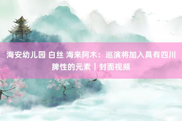 海安幼儿园 白丝 海来阿木：巡演将加入具有四川脾性的元素｜封面视频