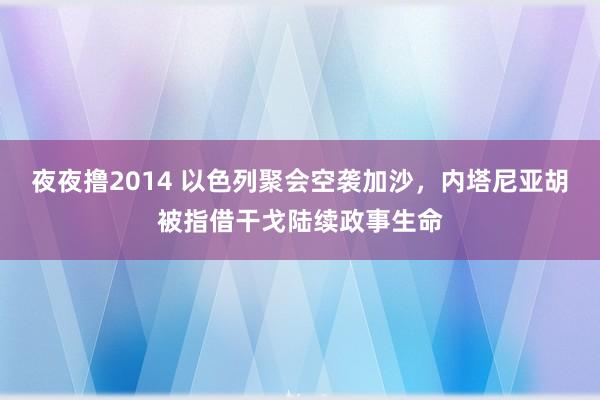 夜夜撸2014 以色列聚会空袭加沙，内塔尼亚胡被指借干戈陆续政事生命