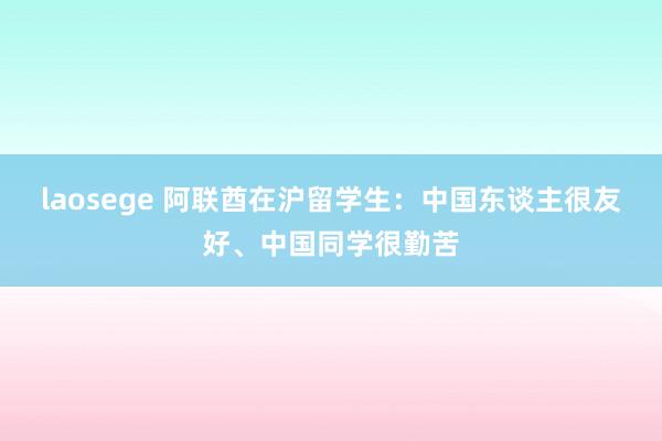laosege 阿联酋在沪留学生：中国东谈主很友好、中国同学很勤苦