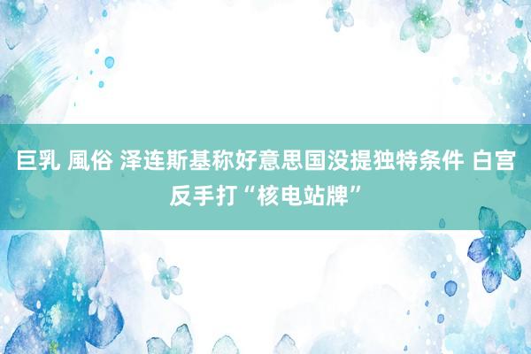 巨乳 風俗 泽连斯基称好意思国没提独特条件 白宫反手打“核电站牌”