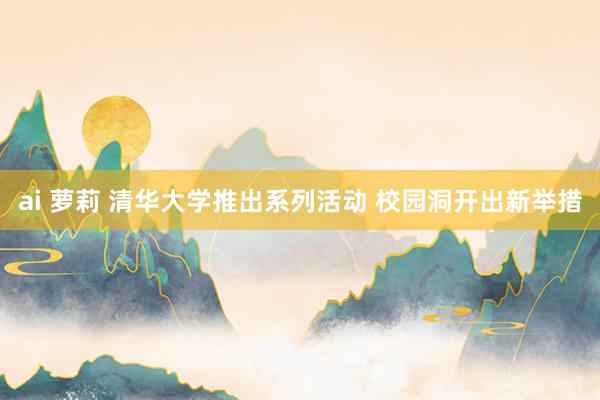 ai 萝莉 清华大学推出系列活动 校园洞开出新举措