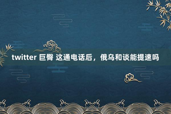 twitter 巨臀 这通电话后，俄乌和谈能提速吗