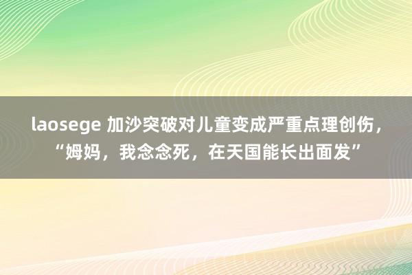 laosege 加沙突破对儿童变成严重点理创伤，“姆妈，我念念死，在天国能长出面发”