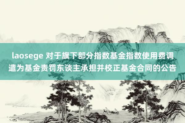 laosege 对于旗下部分指数基金指数使用费调遣为基金责罚东谈主承担并校正基金合同的公告