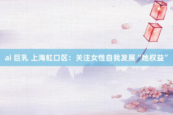 ai 巨乳 上海虹口区：关注女性自我发展“她权益”