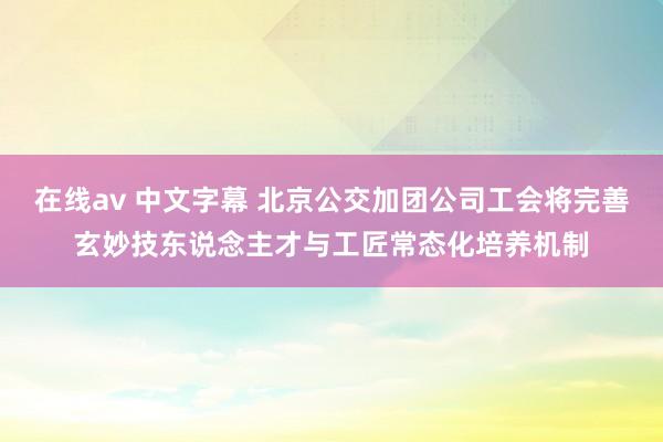 在线av 中文字幕 北京公交加团公司工会将完善玄妙技东说念主才与工匠常态化培养机制