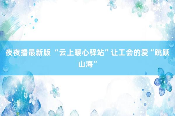 夜夜撸最新版 “云上暖心驿站”让工会的爱“跳跃山海”