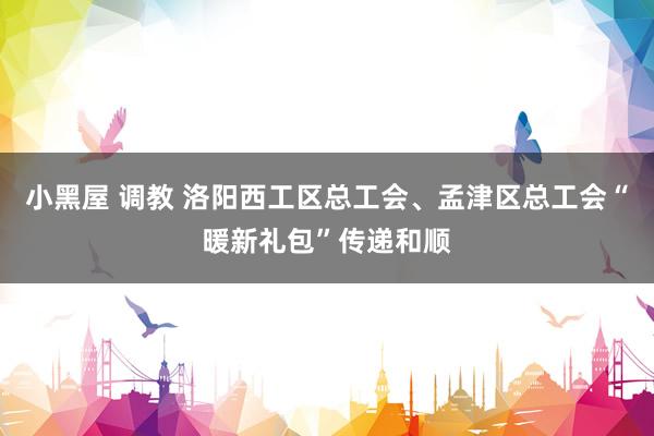 小黑屋 调教 洛阳西工区总工会、孟津区总工会“暖新礼包”传递和顺