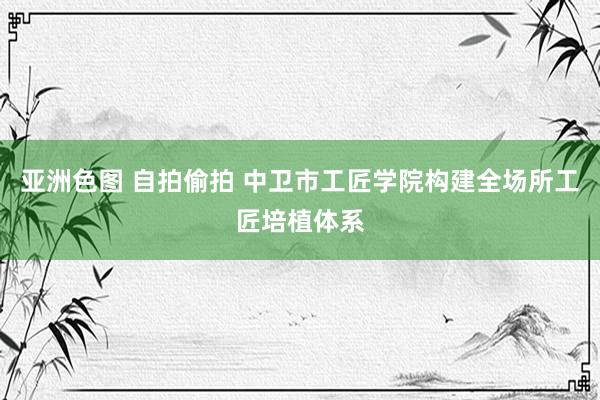 亚洲色图 自拍偷拍 中卫市工匠学院构建全场所工匠培植体系