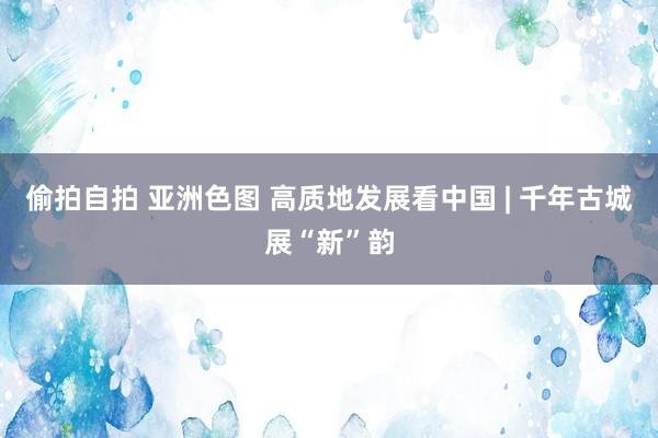 偷拍自拍 亚洲色图 高质地发展看中国 | 千年古城展“新”韵