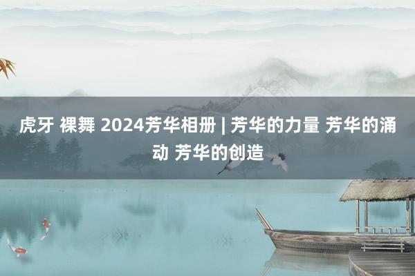 虎牙 裸舞 2024芳华相册 | 芳华的力量 芳华的涌动 芳华的创造
