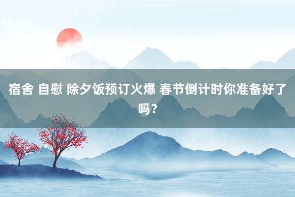 宿舍 自慰 除夕饭预订火爆 春节倒计时你准备好了吗？