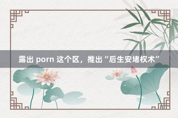 露出 porn 这个区，推出“后生安堵权术”