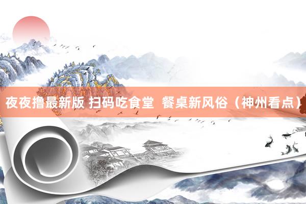 夜夜撸最新版 扫码吃食堂  餐桌新风俗（神州看点）