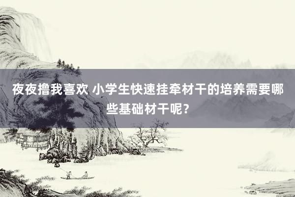 夜夜撸我喜欢 小学生快速挂牵材干的培养需要哪些基础材干呢？