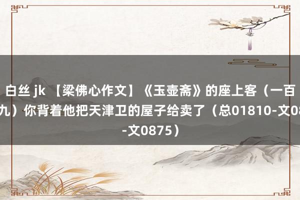 白丝 jk 【梁佛心作文】《玉壶斋》的座上客（一百九十九）你背着他把天津卫的屋子给卖了（总01810-文0875）