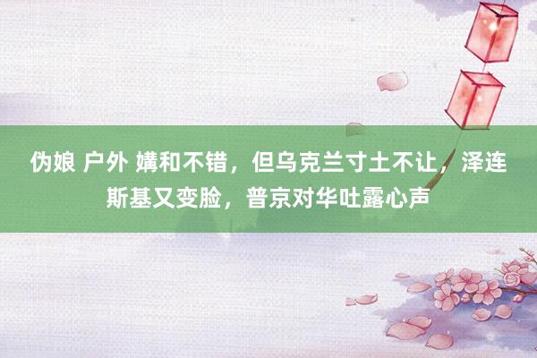 伪娘 户外 媾和不错，但乌克兰寸土不让，泽连斯基又变脸，普京对华吐露心声