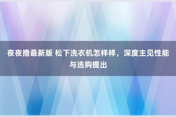 夜夜撸最新版 松下洗衣机怎样样，深度主见性能与选购提出