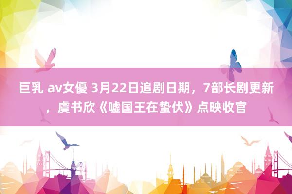 巨乳 av女優 3月22日追剧日期，7部长剧更新，虞书欣《嘘国王在蛰伏》点映收官