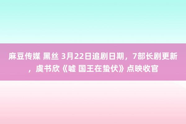 麻豆传媒 黑丝 3月22日追剧日期，7部长剧更新，虞书欣《嘘 国王在蛰伏》点映收官
